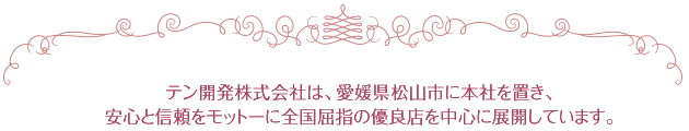 テン開発株式会社は、愛媛県松山市に本社を置き、安心と信頼をモットーに全国屈指の優良店を中心に展開しています。