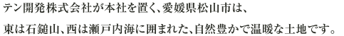 テン開発株式会社が本社を置く、愛媛県松山市は、東は石鎚山、西は瀬戸内海に囲まれた、自然豊かで温暖な土地です。
