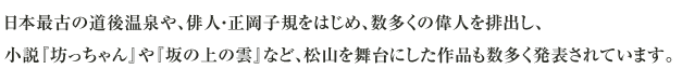 日本最古の道後温泉や、俳人・正岡子規をはじめ、数多くの偉人を排出し、小説『坊っちゃん』や『坂の上の雲』など、松山を舞台にした作品も数多く発表されています。