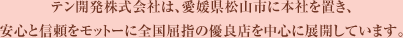 テン開発株式会社は、愛媛県松山市に本社を置き、安心と信頼をモットーに全国屈指の優良店を中心に展開しています。