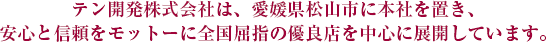 テン開発株式会社は、愛媛県松山市に本社を置き、安心と信頼をモットーに全国屈指の優良店を中心に展開しています。