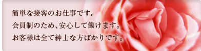 簡単な接客のお仕事です。会員制のため、安心して働けます。お客様は全て紳士な方ばかりです。