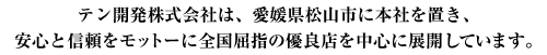 テン開発株式会社は、愛媛県松山市に本社を置き、安心と信頼をモットーに全国屈指の優良店を中心に展開しています。