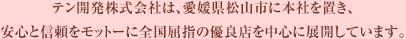 テン開発株式会社は、愛媛県松山市に本社を置き、安心と信頼をモットーに全国屈指の優良店を中心に展開しています。