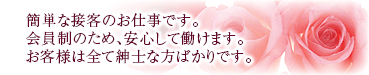 簡単な接客のお仕事です。会員制のため、安心して働けます。お客様は全て紳士な方ばかりです。