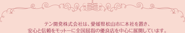 テン開発株式会社は、愛媛県松山市に本社を置き、安心と信頼をモットーに全国屈指の優良店を中心に展開しています。