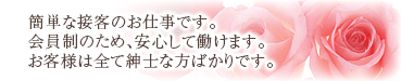 簡単な接客のお仕事です。会員制のため、安心して働けます。お客様は全て紳士な方ばかりです。